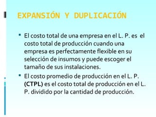 EXPANSIÓN Y DUPLICACIÓN

 El costo total de una empresa en el L. P. es el
  costo total de producción cuando una
  empresa es perfectamente flexible en su
  selección de insumos y puede escoger el
  tamaño de sus instalaciones.
 El costo promedio de producción en el L. P.
  (CTPL) es el costo total de producción en el L.
  P. dividido por la cantidad de producción.
 