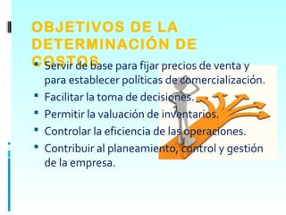 OBJETIVOS DE LA
DETERMINACIÓN DE
COSTOS para fijar precios de venta y
 Servir de base
    para establecer políticas de comercialización.
   Facilitar la toma de decisiones.
   Permitir la valuación de inventarios.
   Controlar la eficiencia de las operaciones.
   Contribuir al planeamiento, control y gestión
    de la empresa.
 