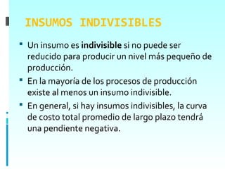 INSUMOS INDIVISIBLES
 Un insumo es indivisible si no puede ser
  reducido para producir un nivel más pequeño de
  producción.
 En la mayoría de los procesos de producción
  existe al menos un insumo indivisible.
 En general, si hay insumos indivisibles, la curva
  de costo total promedio de largo plazo tendrá
  una pendiente negativa.
 