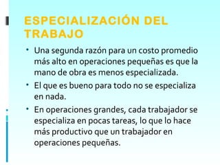 ESPECIALIZACIÓN DEL
TRABAJO
• Una segunda razón para un costo promedio
  más alto en operaciones pequeñas es que la
  mano de obra es menos especializada.
• El que es bueno para todo no se especializa
  en nada.
• En operaciones grandes, cada trabajador se
  especializa en pocas tareas, lo que lo hace
  más productivo que un trabajador en
  operaciones pequeñas.
 