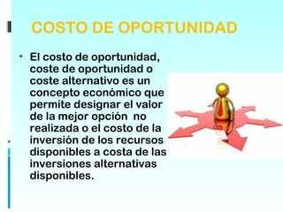 COSTO DE OPORTUNIDAD
• El costo de oportunidad,
 coste de oportunidad o
 coste alternativo es un
 concepto económico que
 permite designar el valor 
 de la mejor opción  no
 realizada o el costo de la
 inversión de los recursos
 disponibles a costa de las
 inversiones alternativas
 disponibles.
 