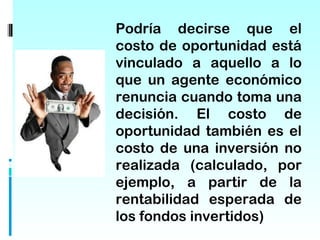 Podría decirse que el
costo de oportunidad está
vinculado a aquello a lo
que un agente económico
renuncia cuando toma una
decisión. El costo de
oportunidad también es el
costo de una inversión no
realizada (calculado, por
ejemplo, a partir de la
rentabilidad esperada de
los fondos invertidos)
 