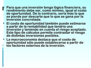 Para que una inversión tenga lógica financiera, su
  rendimiento debe ser, como mínimo, igual al costo
  de oportunidad. De lo contrario, sería más lo que
  se pierde por descarte que lo que se gana por la
  inversión concretada.
 El costo de oportunidad también puede estimarse
  a partir de la rentabilidad que tendría una
  inversión y teniendo en cuenta el riesgo aceptado.
  Este tipo de cálculos permite contrastar el riesgo
  de distintas inversiones posibles.
 La macroeconomía destaca que el costo de
  oportunidad sólo puede establecerse a partir de
  los factores externos de la inversión.
 