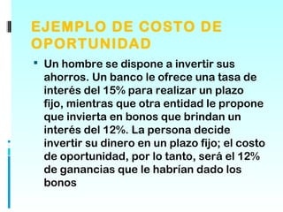 EJEMPLO DE COSTO DE
OPORTUNIDAD
 Un hombre se dispone a invertir sus
 ahorros. Un banco le ofrece una tasa de
 interés del 15% para realizar un plazo
 fijo, mientras que otra entidad le propone
 que invierta en bonos que brindan un
 interés del 12%. La persona decide
 invertir su dinero en un plazo fijo; el costo
 de oportunidad, por lo tanto, será el 12%
 de ganancias que le habrían dado los
 bonos
 