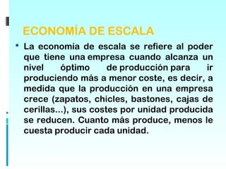 ECONOMÍA DE ESCALA
 La economía de escala se refiere al poder
 que tiene una empresa cuando alcanza un
 nivel     óptimo      de producción para    ir
 produciendo más a menor coste, es decir, a
 medida que la producción en una empresa
 crece (zapatos, chicles, bastones, cajas de
 cerillas...), sus costes por unidad producida
 se reducen. Cuanto más produce, menos le
 cuesta producir cada unidad.
 