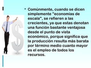  Comúnmente, cuando se dicen
 simplemente "economías de
 escala", se refieren a las
 crecientes, ya que estas denotan
 una función bastante ventajosa
 desde el punto de vista
 económico, porque significa que
 la producción resulta más barata
 por término medio cuanto mayor
 es el empleo de todos los
 recursos.
 
