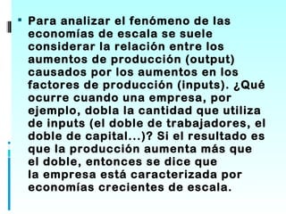  Para analizar el fenómeno de las
 economías de escala se suele
 considerar la relación entre los
 aumentos de producción (output)
 causados por los aumentos en los
 factores de producción (inputs). ¿Qué
 ocurre cuando una empresa, por
 ejemplo, dobla la cantidad que utiliza
 de inputs (el doble de trabajadores, el
 doble de capital...)? Si el resultado es
 que la producción aumenta más que
 el doble, entonces se dice que
 la empresa está caracterizada por
 economías crecientes de escala.
 