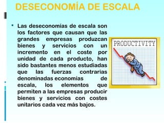 DESECONOMÍA DE ESCALA
 Las deseconomías de escala son
  los factores que causan que las
  grandes empresas produzcan
  bienes y servicios con un
  incremento en el coste por
  unidad de cada producto, han
  sido bastantes menos estudiadas
  que    las    fuerzas   contrarias
  denominadas economías           de
  escala,    los    elementos   que
  permiten a las empresas producir
  bienes y servicios con costes
  unitarios cada vez más bajos.
 