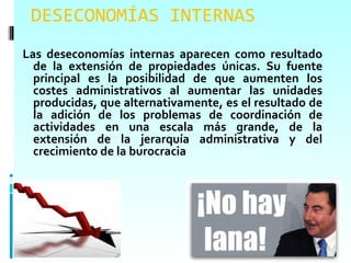 DESECONOMÍAS INTERNAS
Las deseconomías internas aparecen como resultado
  de la extensión de propiedades únicas. Su fuente
  principal es la posibilidad de que aumenten los
  costes administrativos al aumentar las unidades
  producidas, que alternativamente, es el resultado de
  la adición de los problemas de coordinación de
  actividades en una escala más grande, de la
  extensión de la jerarquía administrativa y del
  crecimiento de la burocracia
 