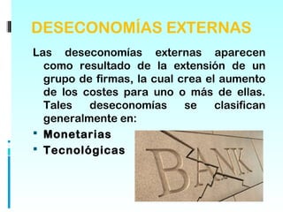 DESECONOMÍAS EXTERNAS
Las deseconomías externas aparecen
  como resultado de la extensión de un
  grupo de firmas, la cual crea el aumento
  de los costes para uno o más de ellas.
  Tales   deseconomías      se    clasifican
  generalmente en:
 Monetarias
 Tecnológicas
 