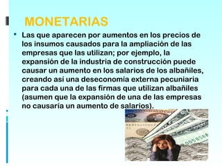 MONETARIAS
 Las que aparecen por aumentos en los precios de
  los insumos causados para la ampliación de las
  empresas que las utilizan; por ejemplo, la
  expansión de la industria de construcción puede
  causar un aumento en los salarios de los albañiles,
  creando así una deseconomía externa pecuniaria
  para cada una de las firmas que utilizan albañiles
  (asumen que la expansión de una de las empresas
  no causaría un aumento de salarios).
 