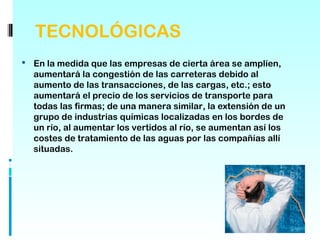 TECNOLÓGICAS
 En la medida que las empresas de cierta área se amplíen,
  aumentará la congestión de las carreteras debido al
  aumento de las transacciones, de las cargas, etc.; esto
  aumentará el precio de los servicios de transporte para
  todas las firmas; de una manera similar, la extensión de un
  grupo de industrias químicas localizadas en los bordes de
  un río, al aumentar los vertidos al río, se aumentan así los
  costes de tratamiento de las aguas por las compañías allí
  situadas.
 