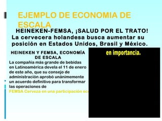 EJEMPLO DE ECONOMIA DE
    ESCALA
  HEINEKEN-FEMSA, ¡SALUD POR EL TRATO!
 La cervecera holandesa busca aumentar su
 posición en Estados Unidos, Brasil y México.
 HEINEKEN Y FEMSA, ECONOMÍA
             DE ESCALA
La compañía más grande de bebidas
en Latinoamérica devela el 11 de enero
de este año, que su consejo de
administración aprobó unánimemente
un acuerdo definitivo para transformar
las operaciones de
FEMSA Cerveza en una participación económica del 20% de Heineken.
 