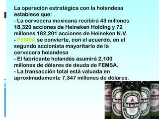 La operación estratégica con la holandesa
establece que:
- La cervecera mexicana recibirá 43 millones
18,320 acciones de Heineken Holding y 72
millones 182,201 acciones de Heineken N.V.
- FEMSA se convierte, con el acuerdo, en el
segundo accionista mayoritario de la
cervecera holandesa
- El fabricante holandés asumirá 2,100
millones de dólares de deuda de FEMSA.
- La transacción total está valuada en
aproximadamente 7,347 millones de dólares.
 