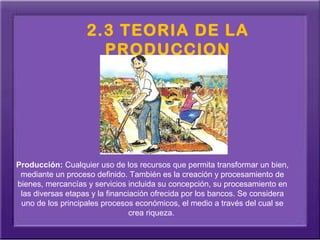 2.3 TEORIA DE LA
                     PRODUCCION




Producción: Cualquier uso de los recursos que permita transformar un bien, 
 mediante un proceso definido. También es la creación y procesamiento de 
bienes, mercancías y servicios incluida su concepción, su procesamiento en 
 las diversas etapas y la financiación ofrecida por los bancos. Se considera 
 uno de los principales procesos económicos, el medio a través del cual se 
                                 crea riqueza. 
 