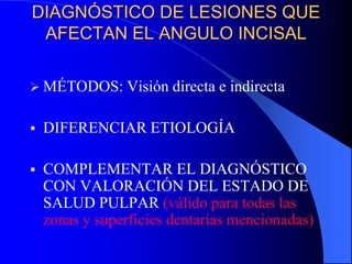 DIAGNÓSTICO DE LESIONES QUE
AFECTAN EL ANGULO INCISAL
 MÉTODOS: Visión

directa e indirecta



DIFERENCIAR ETIOLOGÍA



COMPLEMENTAR EL DIAGNÓSTICO
CON VALORACIÓN DEL ESTADO DE
SALUD PULPAR (válido para todas las
zonas y superficies dentarias mencionadas)

 