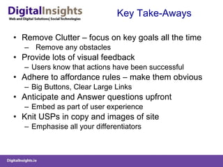 Key Take-Aways Remove Clutter – focus on key goals all the time  Remove any obstacles Provide lots of visual feedback  Users know that actions have been successful Adhere to affordance rules – make them obvious Big Buttons, Clear Large Links Anticipate and Answer questions upfront  Embed as part of user experience Knit USPs in copy and images of site Emphasise all your differentiators  