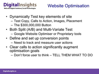 Website Optimisation Dynamically Test key elements of site Test Copy, Calls to Action, Images, Placement The $300,000,000 Button Both Split (A/B) and Multi-Variate Test Google Website Optimiser or Proprietary tools Define and set up conversion points Need to track and measure user actions Clear calls to action significantly augment optimisation goals Don’t force user to think – TELL THEM WHAT TO DO 