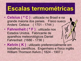 Escalas termométricas Celsius ( º C )  : utilizada no Brasil e na grande maioria dos países.  Físico sueco Anders  Celsius  ( 1701 - 1744 ) Fahrenheit ( º F )  : utilizada nos  Estados Unidos.  Fabricante de  aparelhos meteorológicos Daniel  Fahrenheit  (1686 - 1736 ) Kelvin ( K )  : utilizado preferencialmente em trabalhos científicos.  Engenheiro e físico inglês William Thomson Kelvin ( 1824 - 1907 ) 