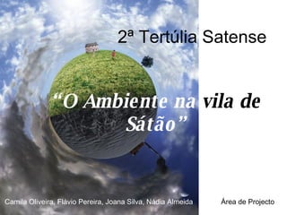 2ª Tertúlia Satense “ O Ambiente na  vila de  Sátão” Camila Oliveira, Flávio Pereira, Joana Silva, Nádia Almeida  Área de Projecto 