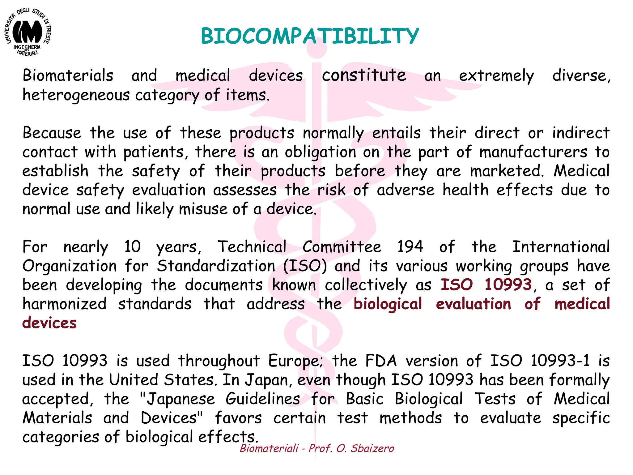 Biomateriali - Prof. O. Sbaizero
BIOCOMPATIBILITY
Biomaterials and medical devices constitute an extremely diverse,
heterogeneous category of items.
Because the use of these products normally entails their direct or indirect
contact with patients, there is an obligation on the part of manufacturers to
establish the safety of their products before they are marketed. Medical
device safety evaluation assesses the risk of adverse health effects due to
normal use and likely misuse of a device.
For nearly 10 years, Technical Committee 194 of the International
Organization for Standardization (ISO) and its various working groups have
been developing the documents known collectively as ISO 10993, a set of
harmonized standards that address the biological evaluation of medical
devices
ISO 10993 is used throughout Europe; the FDA version of ISO 10993-1 is
used in the United States. In Japan, even though ISO 10993 has been formally
accepted, the "Japanese Guidelines for Basic Biological Tests of Medical
Materials and Devices" favors certain test methods to evaluate specific
categories of biological effects.
 