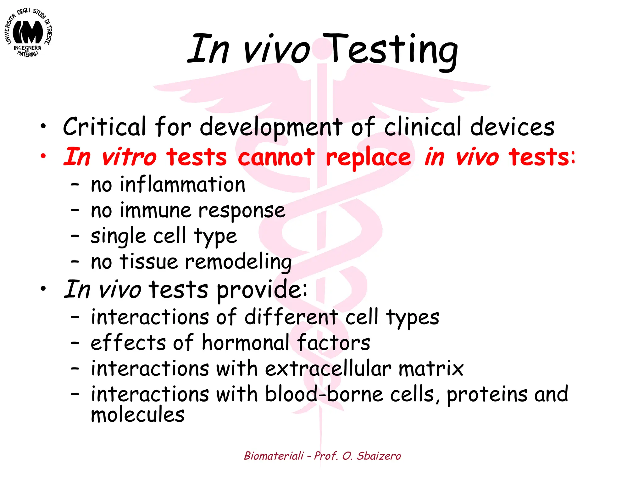 Biomateriali - Prof. O. Sbaizero
In vivo Testing
• Critical for development of clinical devices
• In vitro tests cannot replace in vivo tests:
– no inflammation
– no immune response
– single cell type
– no tissue remodeling
• In vivo tests provide:
– interactions of different cell types
– effects of hormonal factors
– interactions with extracellular matrix
– interactions with blood-borne cells, proteins and
molecules
 