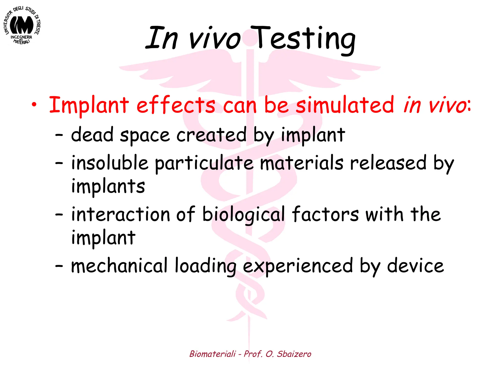 Biomateriali - Prof. O. Sbaizero
In vivo Testing
• Implant effects can be simulated in vivo:
– dead space created by implant
– insoluble particulate materials released by
implants
– interaction of biological factors with the
implant
– mechanical loading experienced by device
 