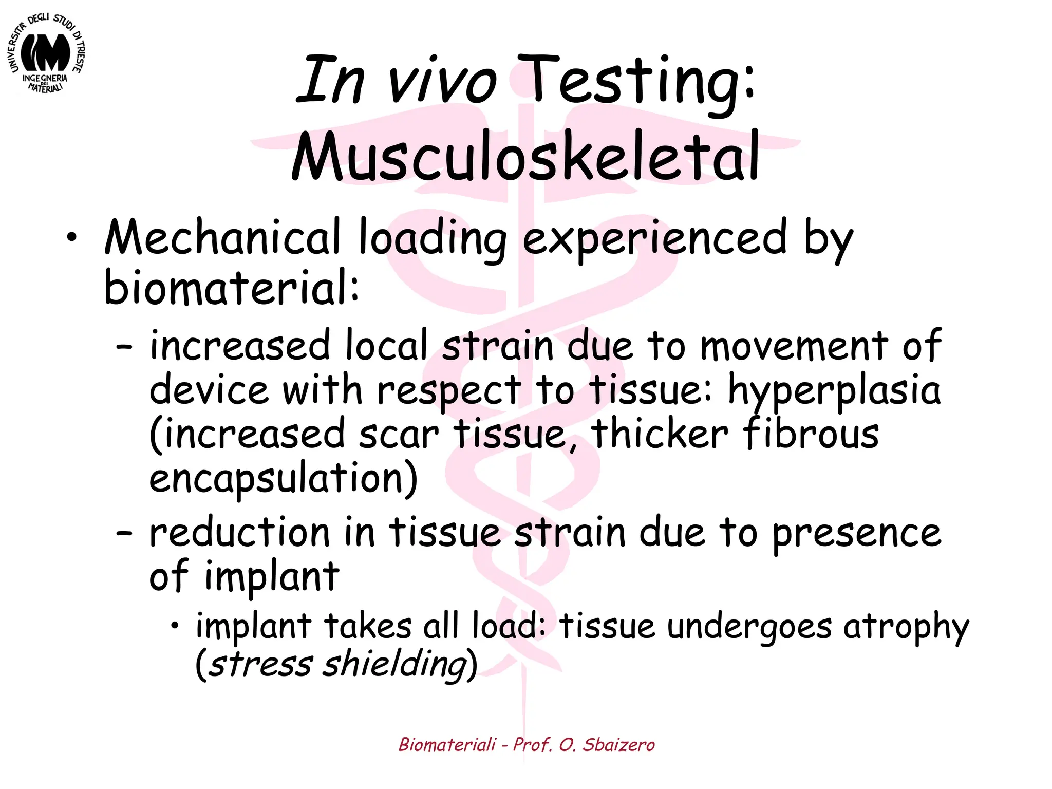 Biomateriali - Prof. O. Sbaizero
In vivo Testing:
Musculoskeletal
• Mechanical loading experienced by
biomaterial:
– increased local strain due to movement of
device with respect to tissue: hyperplasia
(increased scar tissue, thicker fibrous
encapsulation)
– reduction in tissue strain due to presence
of implant
• implant takes all load: tissue undergoes atrophy
(stress shielding)
 