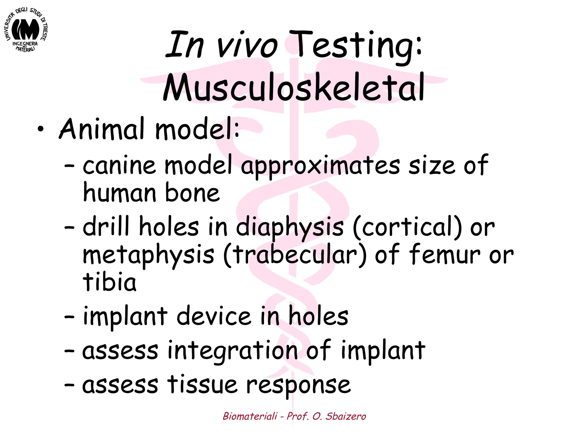 Biomateriali - Prof. O. Sbaizero
In vivo Testing:
Musculoskeletal
• Animal model:
– canine model approximates size of
human bone
– drill holes in diaphysis (cortical) or
metaphysis (trabecular) of femur or
tibia
– implant device in holes
– assess integration of implant
– assess tissue response
 