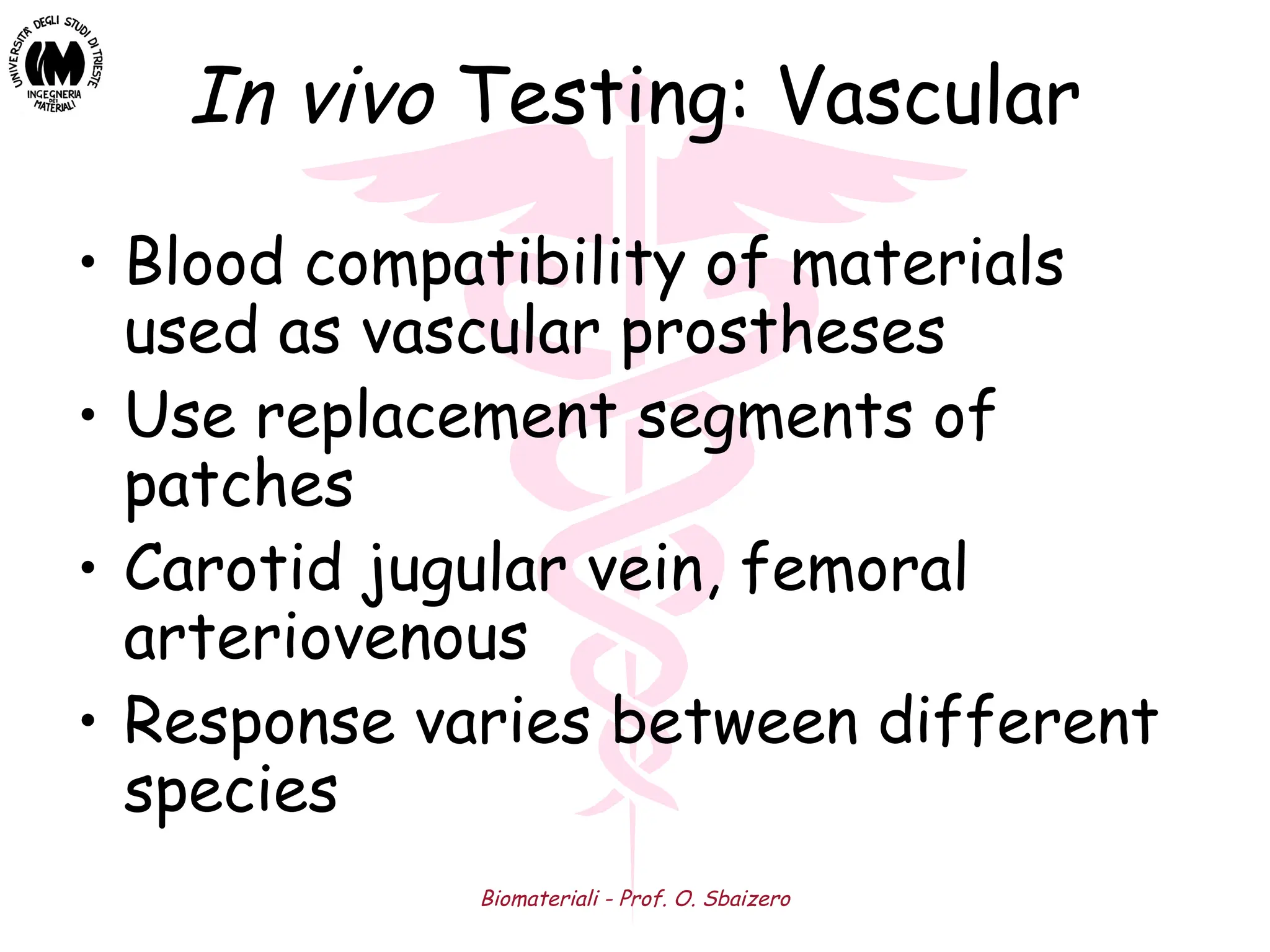 Biomateriali - Prof. O. Sbaizero
In vivo Testing: Vascular
• Blood compatibility of materials
used as vascular prostheses
• Use replacement segments of
patches
• Carotid jugular vein, femoral
arteriovenous
• Response varies between different
species
 