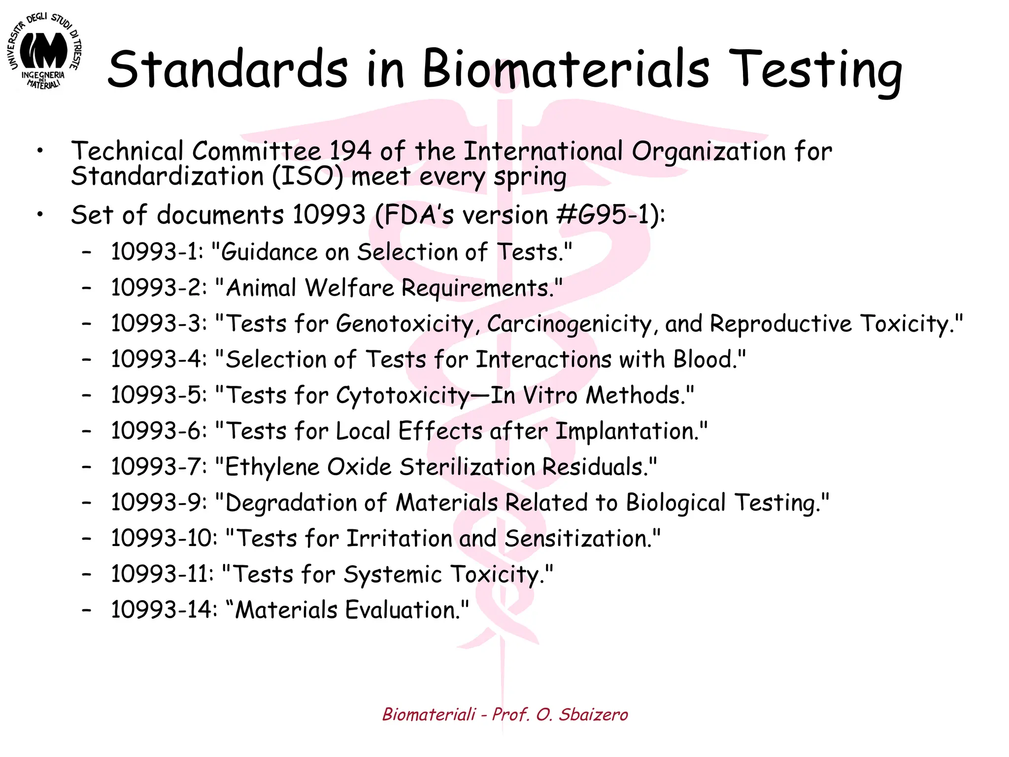 Biomateriali - Prof. O. Sbaizero
Standards in Biomaterials Testing
• Technical Committee 194 of the International Organization for
Standardization (ISO) meet every spring
• Set of documents 10993 (FDA’s version #G95-1):
– 10993-1: "Guidance on Selection of Tests."
– 10993-2: "Animal Welfare Requirements."
– 10993-3: "Tests for Genotoxicity, Carcinogenicity, and Reproductive Toxicity."
– 10993-4: "Selection of Tests for Interactions with Blood."
– 10993-5: "Tests for Cytotoxicity—In Vitro Methods."
– 10993-6: "Tests for Local Effects after Implantation."
– 10993-7: "Ethylene Oxide Sterilization Residuals."
– 10993-9: "Degradation of Materials Related to Biological Testing."
– 10993-10: "Tests for Irritation and Sensitization."
– 10993-11: "Tests for Systemic Toxicity."
– 10993-14: “Materials Evaluation."
 