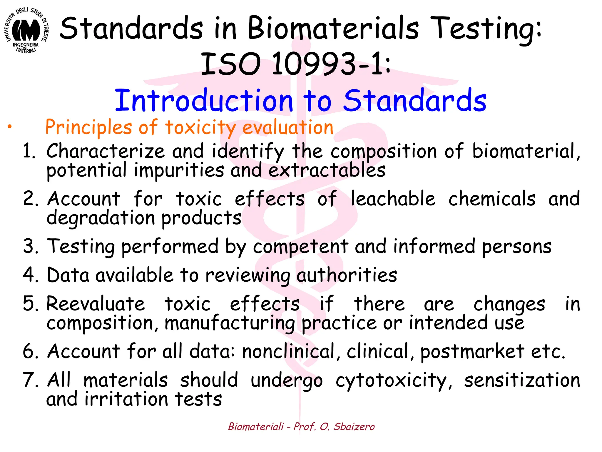 Biomateriali - Prof. O. Sbaizero
Standards in Biomaterials Testing:
ISO 10993-1:
Introduction to Standards
• Principles of toxicity evaluation
1. Characterize and identify the composition of biomaterial,
potential impurities and extractables
2. Account for toxic effects of leachable chemicals and
degradation products
3. Testing performed by competent and informed persons
4. Data available to reviewing authorities
5. Reevaluate toxic effects if there are changes in
composition, manufacturing practice or intended use
6. Account for all data: nonclinical, clinical, postmarket etc.
7. All materials should undergo cytotoxicity, sensitization
and irritation tests
 