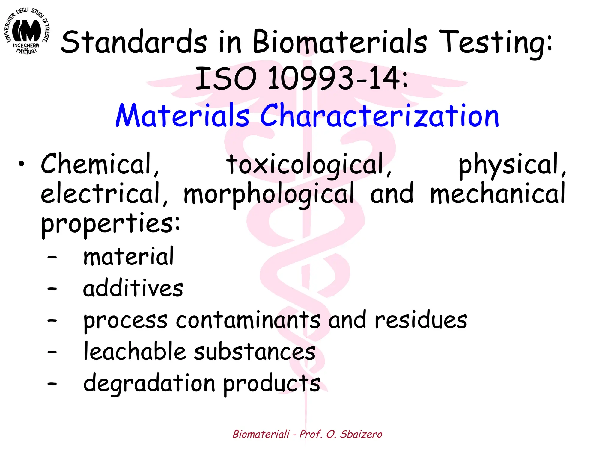 Biomateriali - Prof. O. Sbaizero
Standards in Biomaterials Testing:
ISO 10993-14:
Materials Characterization
• Chemical, toxicological, physical,
electrical, morphological and mechanical
properties:
– material
– additives
– process contaminants and residues
– leachable substances
– degradation products
 