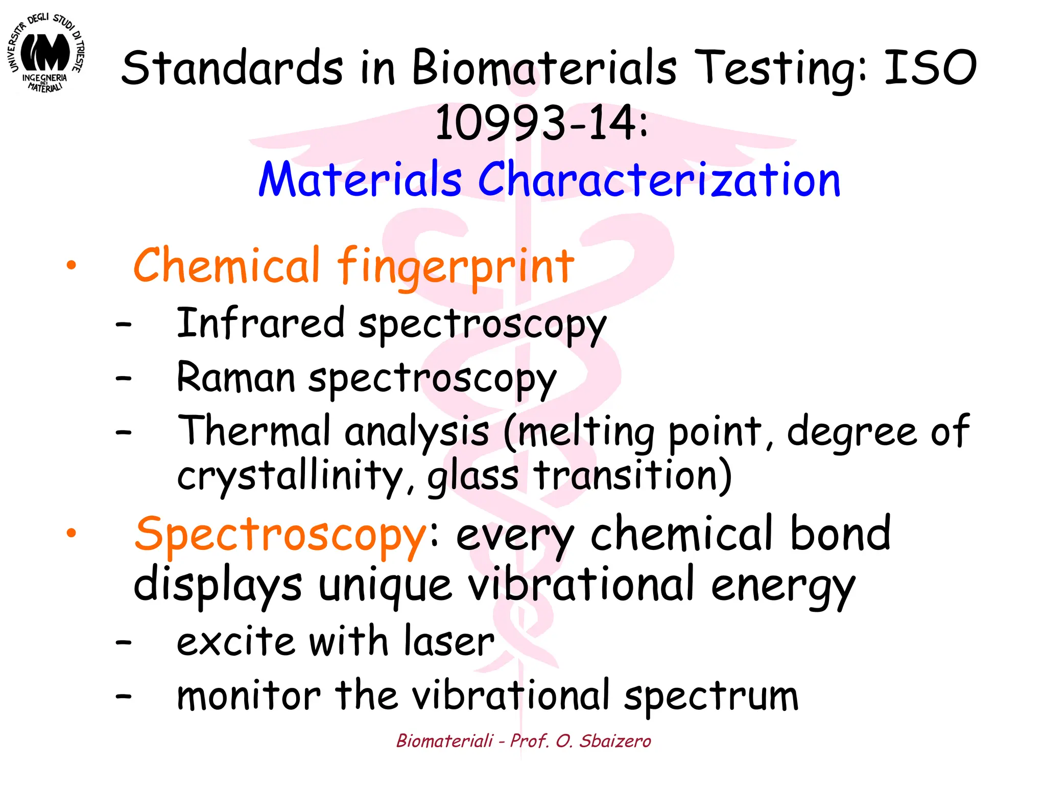 Biomateriali - Prof. O. Sbaizero
• Chemical fingerprint
– Infrared spectroscopy
– Raman spectroscopy
– Thermal analysis (melting point, degree of
crystallinity, glass transition)
• Spectroscopy: every chemical bond
displays unique vibrational energy
– excite with laser
– monitor the vibrational spectrum
Standards in Biomaterials Testing: ISO
10993-14:
Materials Characterization
 