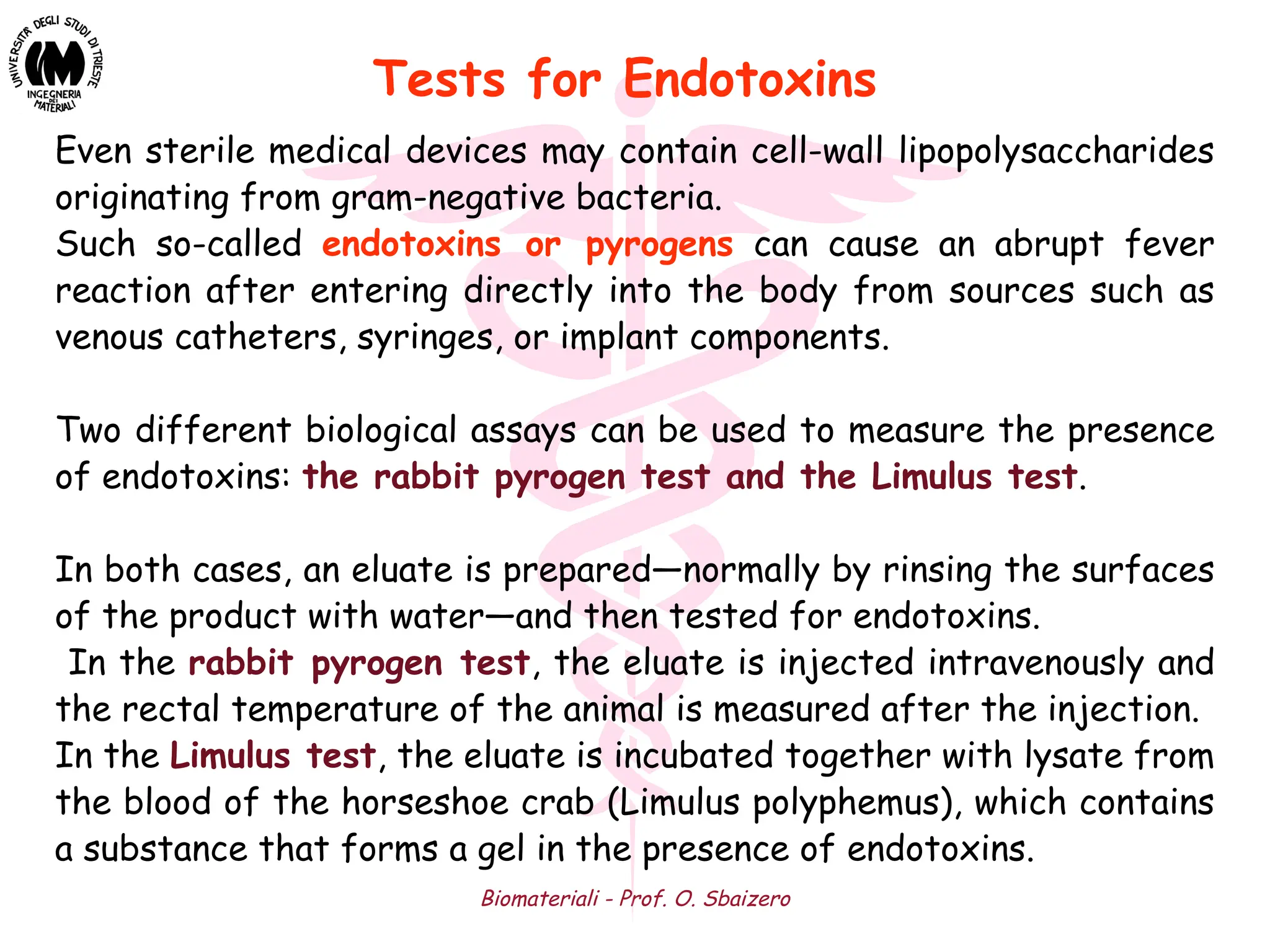 Biomateriali - Prof. O. Sbaizero
Even sterile medical devices may contain cell-wall lipopolysaccharides
originating from gram-negative bacteria.
Such so-called endotoxins or pyrogens can cause an abrupt fever
reaction after entering directly into the body from sources such as
venous catheters, syringes, or implant components.
Two different biological assays can be used to measure the presence
of endotoxins: the rabbit pyrogen test and the Limulus test.
In both cases, an eluate is prepared—normally by rinsing the surfaces
of the product with water—and then tested for endotoxins.
In the rabbit pyrogen test, the eluate is injected intravenously and
the rectal temperature of the animal is measured after the injection.
In the Limulus test, the eluate is incubated together with lysate from
the blood of the horseshoe crab (Limulus polyphemus), which contains
a substance that forms a gel in the presence of endotoxins.
Tests for Endotoxins
 