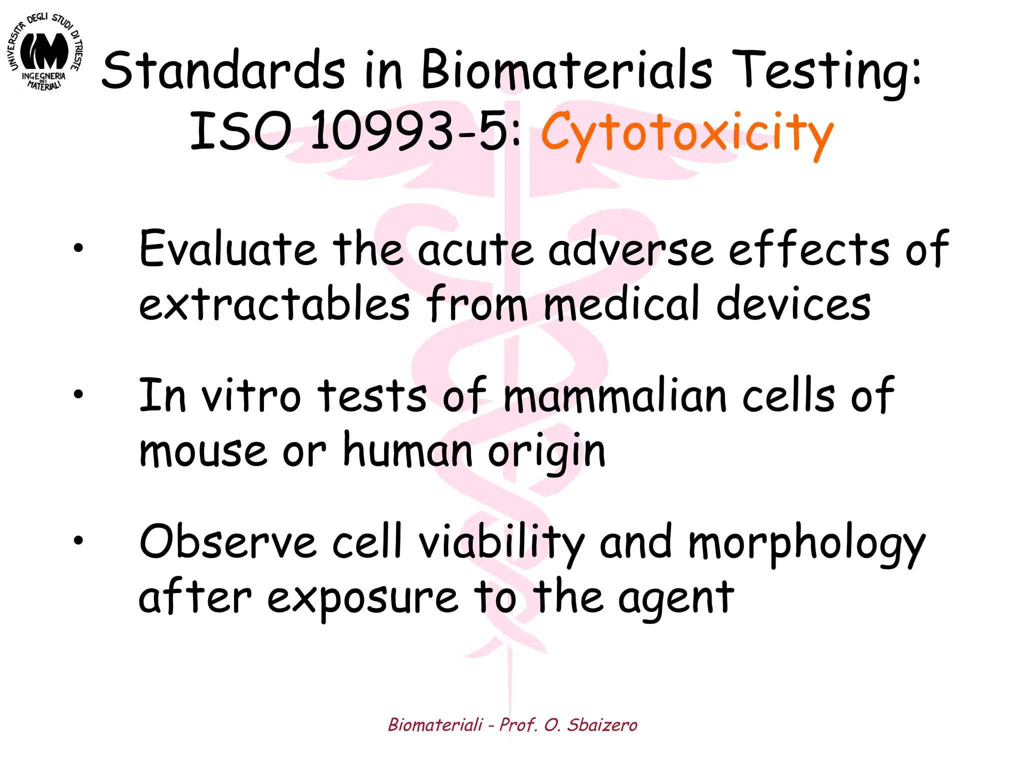 Biomateriali - Prof. O. Sbaizero
Standards in Biomaterials Testing:
ISO 10993-5: Cytotoxicity
• Evaluate the acute adverse effects of
extractables from medical devices
• In vitro tests of mammalian cells of
mouse or human origin
• Observe cell viability and morphology
after exposure to the agent
 