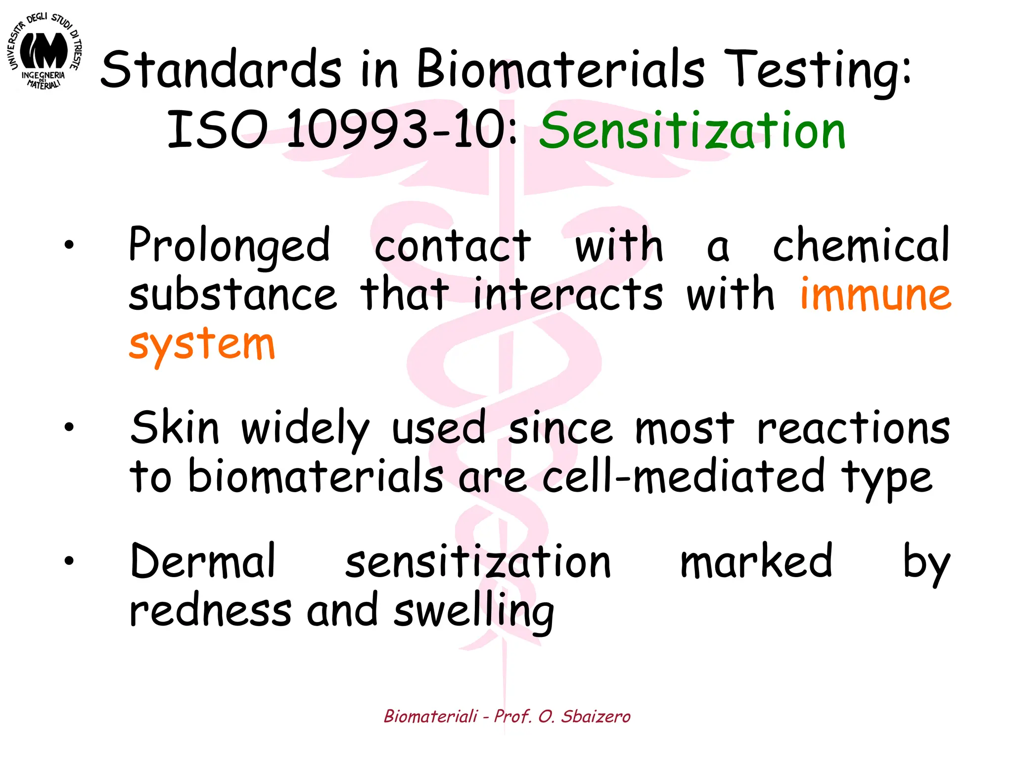 Biomateriali - Prof. O. Sbaizero
Standards in Biomaterials Testing:
ISO 10993-10: Sensitization
• Prolonged contact with a chemical
substance that interacts with immune
system
• Skin widely used since most reactions
to biomaterials are cell-mediated type
• Dermal sensitization marked by
redness and swelling
 