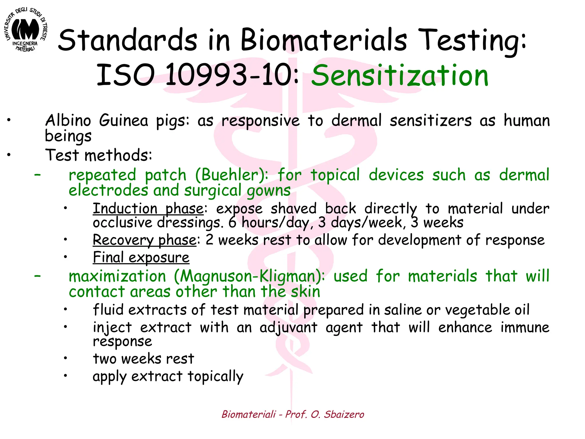 Biomateriali - Prof. O. Sbaizero
Standards in Biomaterials Testing:
ISO 10993-10: Sensitization
• Albino Guinea pigs: as responsive to dermal sensitizers as human
beings
• Test methods:
– repeated patch (Buehler): for topical devices such as dermal
electrodes and surgical gowns
• Induction phase: expose shaved back directly to material under
occlusive dressings. 6 hours/day, 3 days/week, 3 weeks
• Recovery phase: 2 weeks rest to allow for development of response
• Final exposure
– maximization (Magnuson-Kligman): used for materials that will
contact areas other than the skin
• fluid extracts of test material prepared in saline or vegetable oil
• inject extract with an adjuvant agent that will enhance immune
response
• two weeks rest
• apply extract topically
 