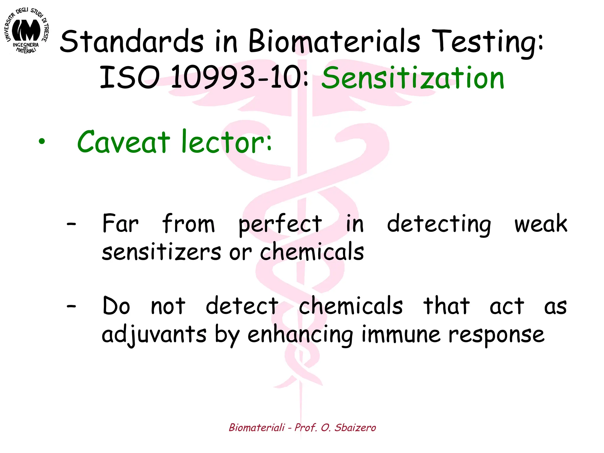 Biomateriali - Prof. O. Sbaizero
Standards in Biomaterials Testing:
ISO 10993-10: Sensitization
• Caveat lector:
– Far from perfect in detecting weak
sensitizers or chemicals
– Do not detect chemicals that act as
adjuvants by enhancing immune response
 