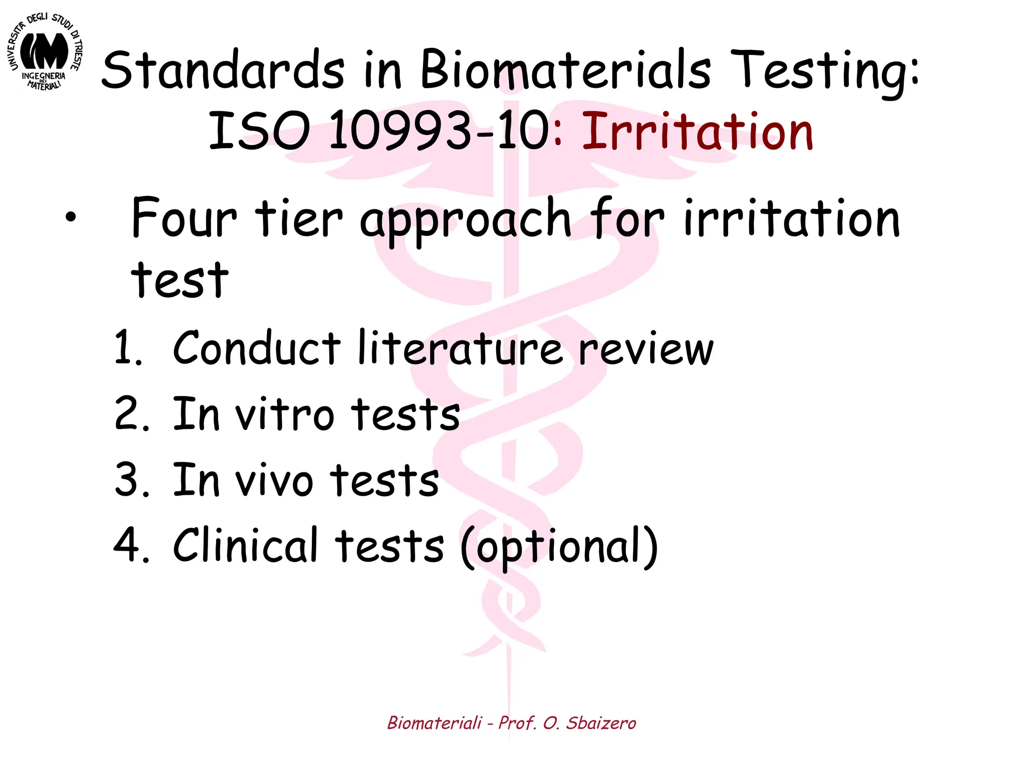 Biomateriali - Prof. O. Sbaizero
Standards in Biomaterials Testing:
ISO 10993-10: Irritation
• Four tier approach for irritation
test
1. Conduct literature review
2. In vitro tests
3. In vivo tests
4. Clinical tests (optional)
 