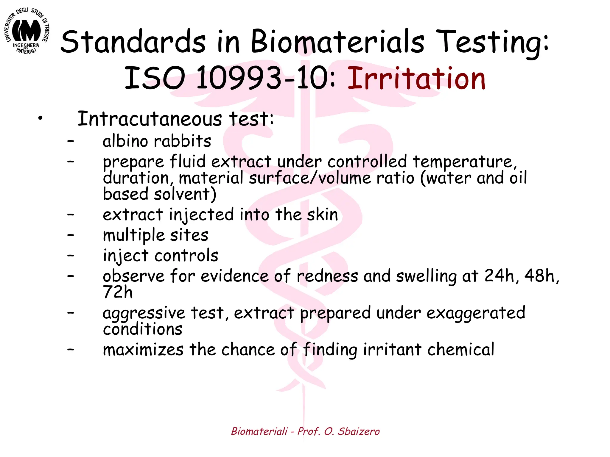 Biomateriali - Prof. O. Sbaizero
Standards in Biomaterials Testing:
ISO 10993-10: Irritation
• Intracutaneous test:
– albino rabbits
– prepare fluid extract under controlled temperature,
duration, material surface/volume ratio (water and oil
based solvent)
– extract injected into the skin
– multiple sites
– inject controls
– observe for evidence of redness and swelling at 24h, 48h,
72h
– aggressive test, extract prepared under exaggerated
conditions
– maximizes the chance of finding irritant chemical
 