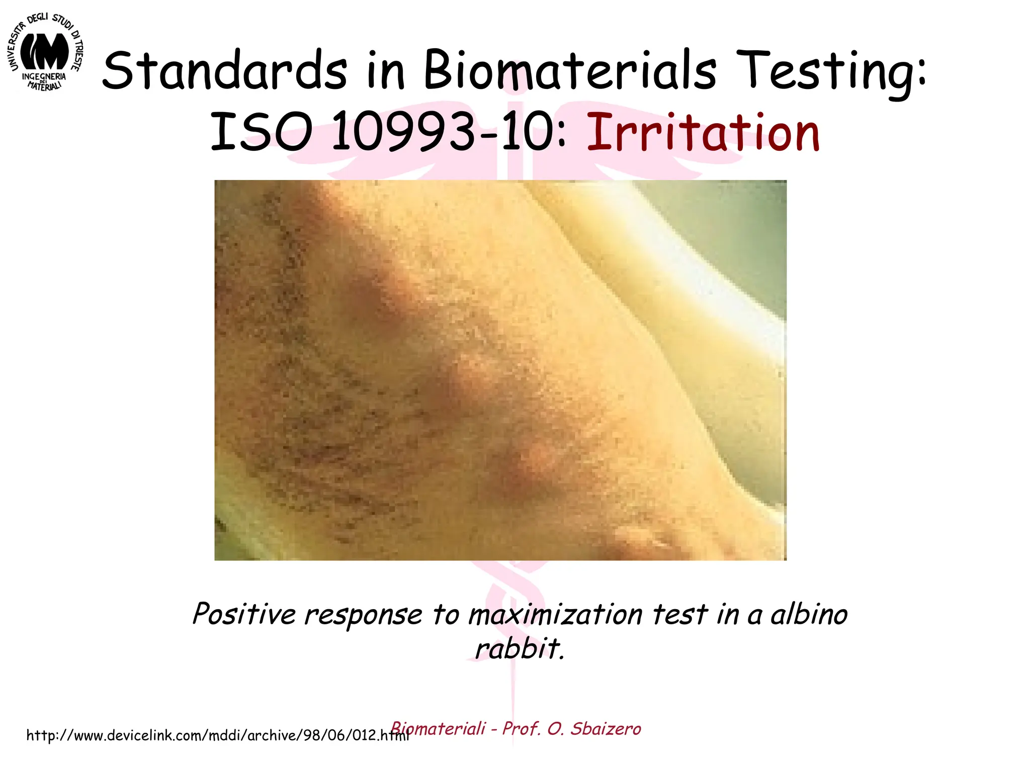 Biomateriali - Prof. O. Sbaizero
Standards in Biomaterials Testing:
ISO 10993-10: Irritation
Positive response to maximization test in a albino
rabbit.
http://www.devicelink.com/mddi/archive/98/06/012.html
 