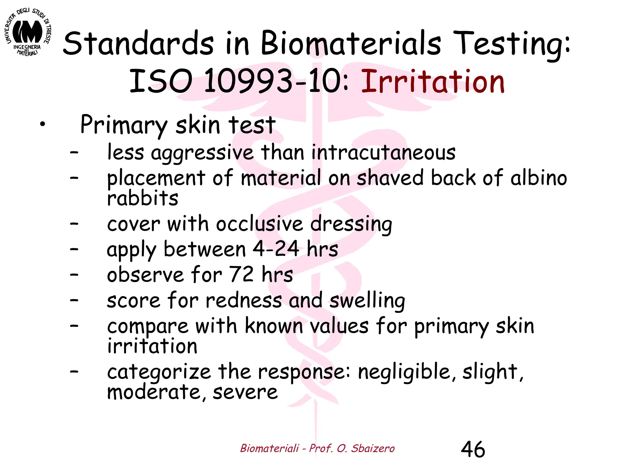 Biomateriali - Prof. O. Sbaizero 46
Standards in Biomaterials Testing:
ISO 10993-10: Irritation
• Primary skin test
– less aggressive than intracutaneous
– placement of material on shaved back of albino
rabbits
– cover with occlusive dressing
– apply between 4-24 hrs
– observe for 72 hrs
– score for redness and swelling
– compare with known values for primary skin
irritation
– categorize the response: negligible, slight,
moderate, severe
 