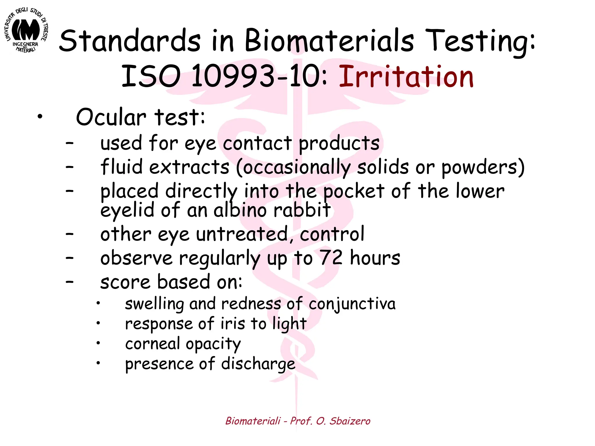Biomateriali - Prof. O. Sbaizero
Standards in Biomaterials Testing:
ISO 10993-10: Irritation
• Ocular test:
– used for eye contact products
– fluid extracts (occasionally solids or powders)
– placed directly into the pocket of the lower
eyelid of an albino rabbit
– other eye untreated, control
– observe regularly up to 72 hours
– score based on:
• swelling and redness of conjunctiva
• response of iris to light
• corneal opacity
• presence of discharge
 