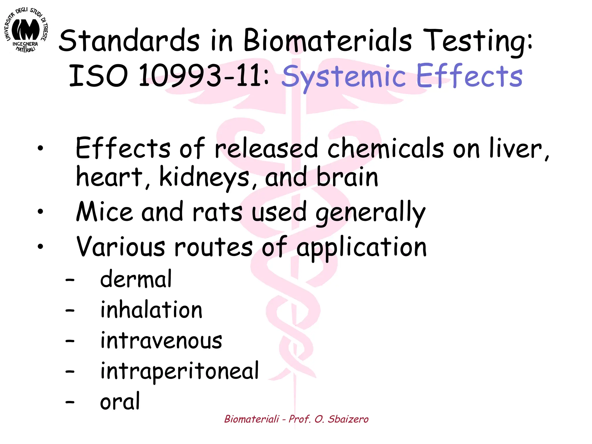 Biomateriali - Prof. O. Sbaizero
Standards in Biomaterials Testing:
ISO 10993-11: Systemic Effects
• Effects of released chemicals on liver,
heart, kidneys, and brain
• Mice and rats used generally
• Various routes of application
– dermal
– inhalation
– intravenous
– intraperitoneal
– oral
 