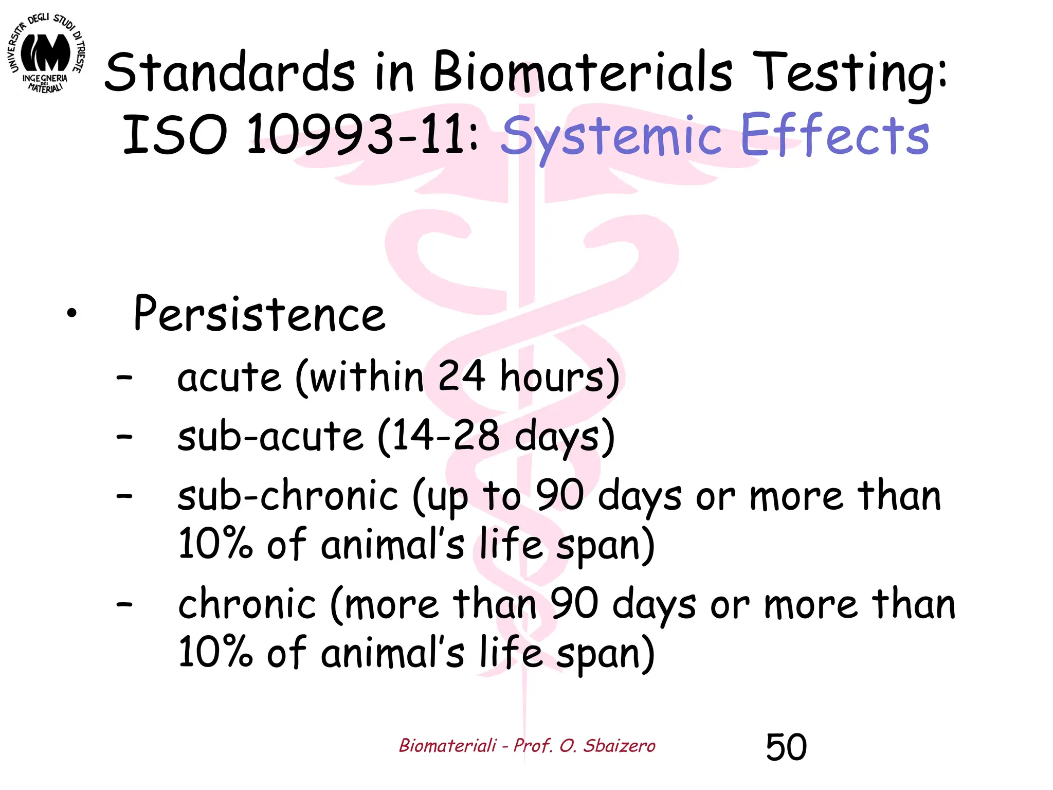Biomateriali - Prof. O. Sbaizero 50
Standards in Biomaterials Testing:
ISO 10993-11: Systemic Effects
• Persistence
– acute (within 24 hours)
– sub-acute (14-28 days)
– sub-chronic (up to 90 days or more than
10% of animal’s life span)
– chronic (more than 90 days or more than
10% of animal’s life span)
 