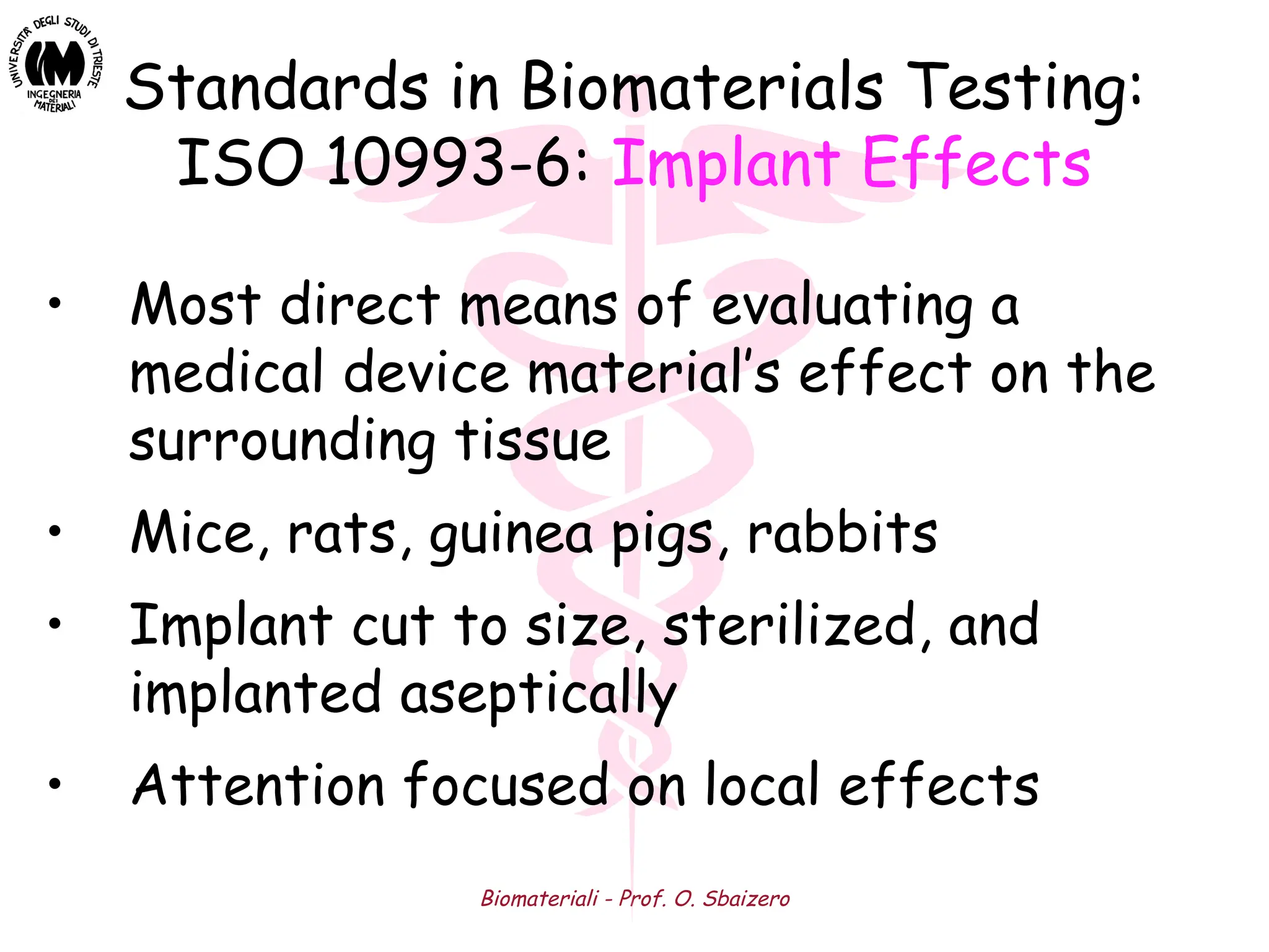 Biomateriali - Prof. O. Sbaizero
Standards in Biomaterials Testing:
ISO 10993-6: Implant Effects
• Most direct means of evaluating a
medical device material’s effect on the
surrounding tissue
• Mice, rats, guinea pigs, rabbits
• Implant cut to size, sterilized, and
implanted aseptically
• Attention focused on local effects
 