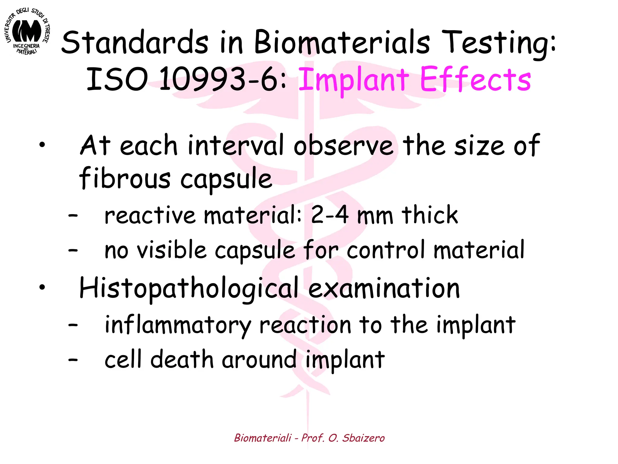 Biomateriali - Prof. O. Sbaizero
Standards in Biomaterials Testing:
ISO 10993-6: Implant Effects
• At each interval observe the size of
fibrous capsule
– reactive material: 2-4 mm thick
– no visible capsule for control material
• Histopathological examination
– inflammatory reaction to the implant
– cell death around implant
 