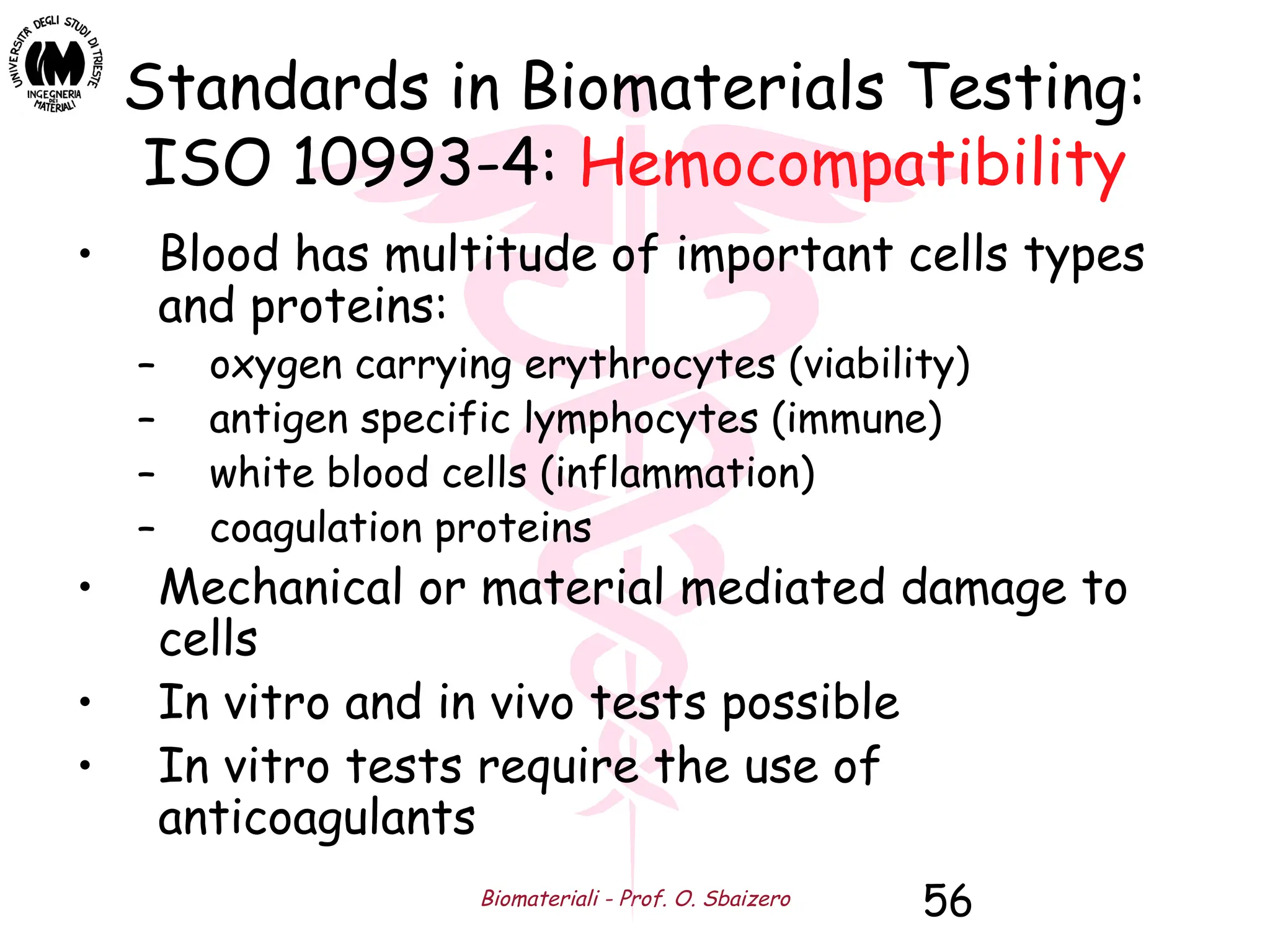 Biomateriali - Prof. O. Sbaizero 56
Standards in Biomaterials Testing:
ISO 10993-4: Hemocompatibility
• Blood has multitude of important cells types
and proteins:
– oxygen carrying erythrocytes (viability)
– antigen specific lymphocytes (immune)
– white blood cells (inflammation)
– coagulation proteins
• Mechanical or material mediated damage to
cells
• In vitro and in vivo tests possible
• In vitro tests require the use of
anticoagulants
 