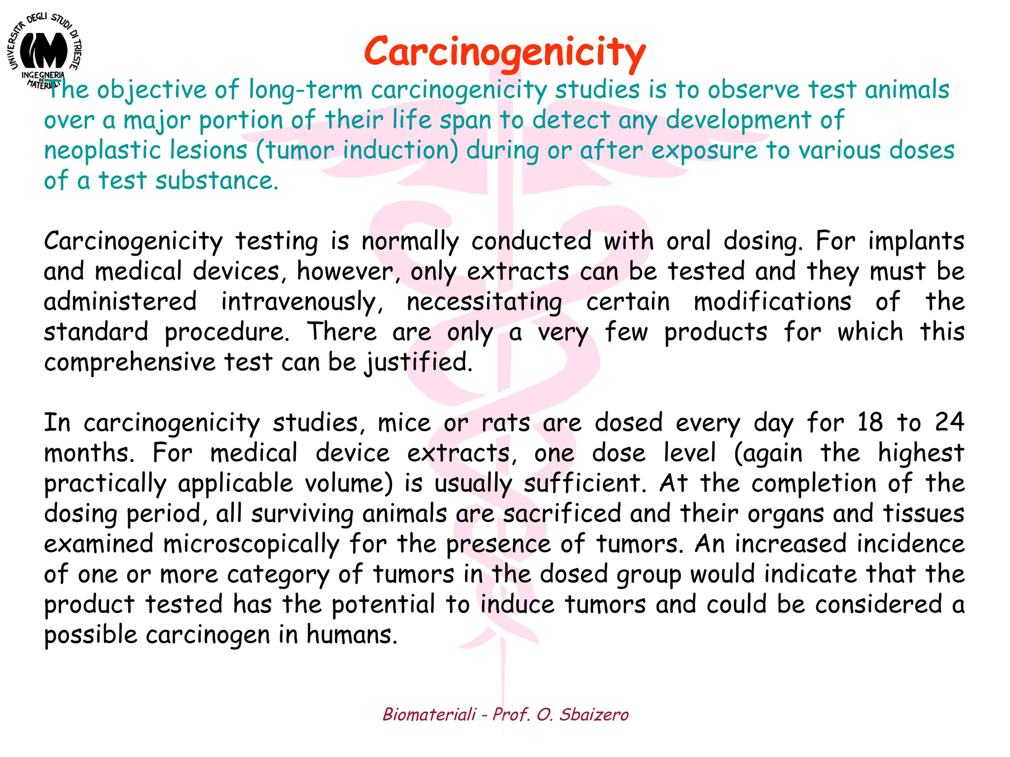 Biomateriali - Prof. O. Sbaizero
The objective of long-term carcinogenicity studies is to observe test animals
over a major portion of their life span to detect any development of
neoplastic lesions (tumor induction) during or after exposure to various doses
of a test substance.
Carcinogenicity testing is normally conducted with oral dosing. For implants
and medical devices, however, only extracts can be tested and they must be
administered intravenously, necessitating certain modifications of the
standard procedure. There are only a very few products for which this
comprehensive test can be justified.
In carcinogenicity studies, mice or rats are dosed every day for 18 to 24
months. For medical device extracts, one dose level (again the highest
practically applicable volume) is usually sufficient. At the completion of the
dosing period, all surviving animals are sacrificed and their organs and tissues
examined microscopically for the presence of tumors. An increased incidence
of one or more category of tumors in the dosed group would indicate that the
product tested has the potential to induce tumors and could be considered a
possible carcinogen in humans.
Carcinogenicity
 
